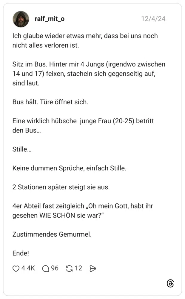 Ich glaube wieder etwas mehr, dass bei uns noch nicht alles verloren ist. Sitz im Bus. Hinter mir 4 Jungs (irgendwo zwischen 14 und 17) feixen, stacheln sich gegenseitig auf, sind laut. Bus hält. Türe öffnet sich. Eine wirklich hübsche junge Frau (20-25) betritt den Bus... Stille... Keine dummen Sprüche, einfach Stille. 2 Stationen später steigt sie aus. 4er Abteil fast zeitgleich „Oh mein Gott, habt ihr gesehen WIE SCHÖN sie war?" Zustimmendes Gemurmel. Ende!