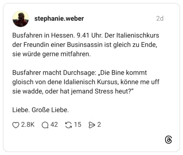 Busfahren in Hessen. 9.41 Uhr. Der Italienischkurs der Freundin einer Businsassin ist gleich zu Ende, sie würde gerne mitfahren. Busfahrer macht Durchsage: „Die Bine kommt gloisch von dene Idalienisch Kursus, könne me uff sie wadde, oder hat jemand Stress heut?" Liebe. Große Liebe.