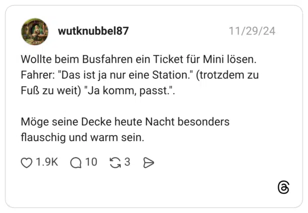 Wollte beim Busfahren ein Ticket für Mini lösen. Fahrer: "Das ist ja nur eine Station." (trotzdem zu Fuß zu weit) "Ja komm, passt.". Möge seine Decke heute Nacht besonders flauschig und warm sein.