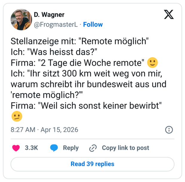 Stellanzeige mit: "Remote möglich" Ich: "Was heisst das?" Firma: "2 Tage die Woche remote" Ich: "Ihr sitzt 300 km weit weg von mir, warum schreibt ihr bundesweit aus und 'remote möglich?" Firma: "Weil sich sonst keiner bewirbt"