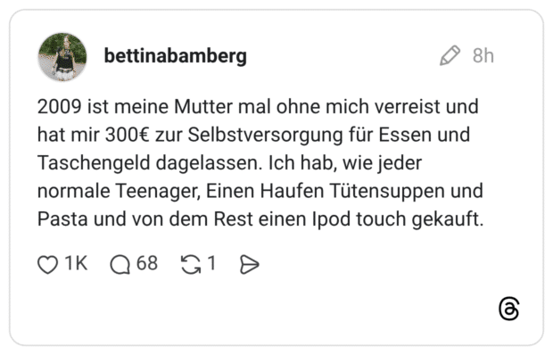 2009 ist meine Mutter mal ohne mich verreist und hat mir 300€ zur Selbstversorgung für Essen und Taschengeld dagelassen. Ich hab, wie jeder normale Teenager, Einen Haufen Tütensuppen und Pasta und von dem Rest einen Ipod touch gekauft. 1