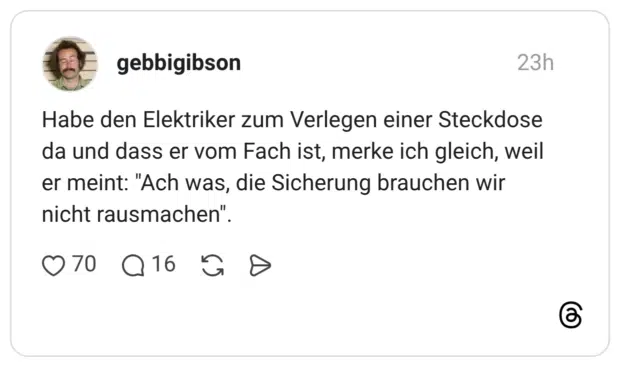Habe den Elektriker zum Verlegen einer Steckdose da und dass er vom Fach ist, merke ich gleich, weil er meint: "Ach was, die Sicherung brauchen wir nicht rausmachen".