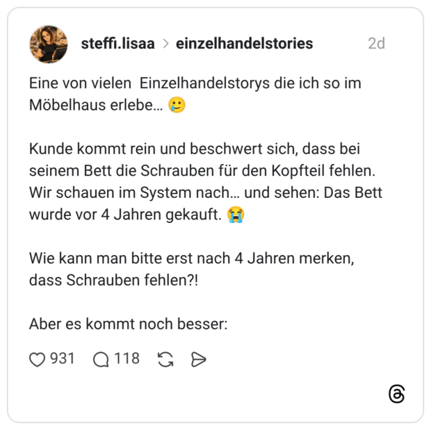 Eine von vielen Einzelhandelstorys die ich so im Möbelhaus erlebe... Kunde kommt rein und beschwert sich, dass bei seinem Bett die Schrauben für den Kopfteil fehlen. Wir schauen im System nach... und sehen: Das Bett wurde vor 4 Jahren gekauft. Wie kann man bitte erst nach 4 Jahren merken, dass Schrauben fehlen?! Aber es kommt noch besser: