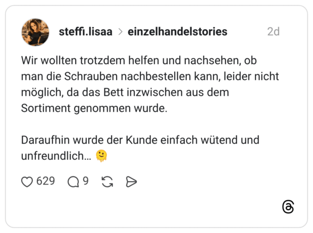 Wir wollten trotzdem helfen und nachsehen, ob man die Schrauben nachbestellen kann, leider nicht möglich, da das Bett inzwischen aus dem Sortiment genommen wurde. Daraufhin wurde der Kunde einfach wütend und unfreundlich...