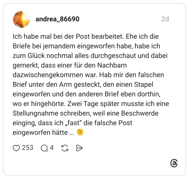 Ich habe mal bei der Post bearbeitet. Ehe ich die Briefe bei jemandem eingeworfen habe, habe ich zum Glück nochmal alles durchgeschaut und dabei gemerkt, dass einer für den Nachbarn dazwischengekommen war. Hab mir den falschen Brief unter den Arm gesteckt, den einen Stapel eingeworfen und den anderen Brief eben dorthin, wo er hingehörte. Zwei Tage später musste ich eine Stellungnahme schreiben, weil eine Beschwerde einging, dass ich „fast“ die falsche Post eingeworfen hätte