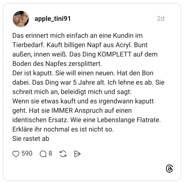 Das erinnert mich einfach an eine Kundin im Tierbedarf. Kauft billigen Napf aus Acryl. Bunt außen, innen weiß. Das Ding KOMPLETT auf dem Boden des Napfes zersplittert. Der ist kaputt. Sie will einen neuen. Hat den Bon dabei. Das Ding war 5 Jahre alt. Ich lehne es ab. Sie schreit mich an, beleidigt mich und sagt: Wenn sie etwas kauft und es irgendwann kaputt geht. Hat sie IMMER Anspruch auf einen identischen Ersatz. Wie eine Lebenslange Flatrate. Erkläre ihr nochmal es ist nicht so. Sie rastet ab