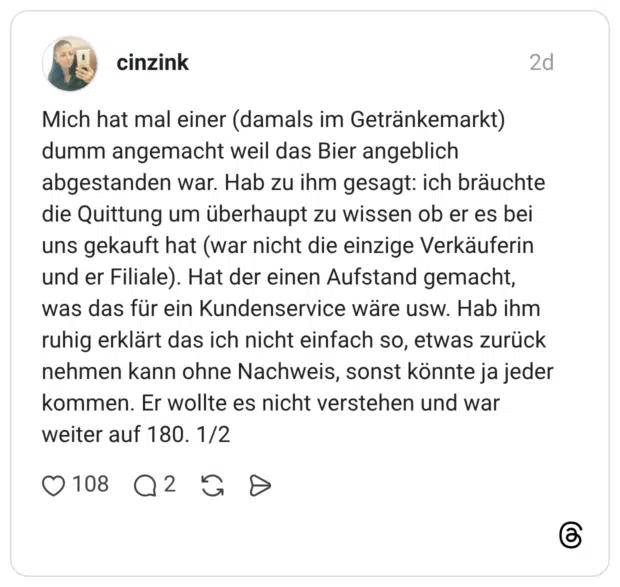 Mich hat mal einer (damals im Getränkemarkt) dumm angemacht weil das Bier angeblich abgestanden war. Hab zu ihm gesagt: ich bräuchte die Quittung um überhaupt zu wissen ob er es bei uns gekauft hat (war nicht die einzige Verkäuferin und er Filiale). Hat der einen Aufstand gemacht, was das für ein Kundenservice wäre usw. Hab ihm ruhig erklärt das ich nicht einfach so, etwas zurück nehmen kann ohne Nachweis, sonst könnte ja jeder kommen. Er wollte es nicht verstehen und war weiter auf 180. 1/2