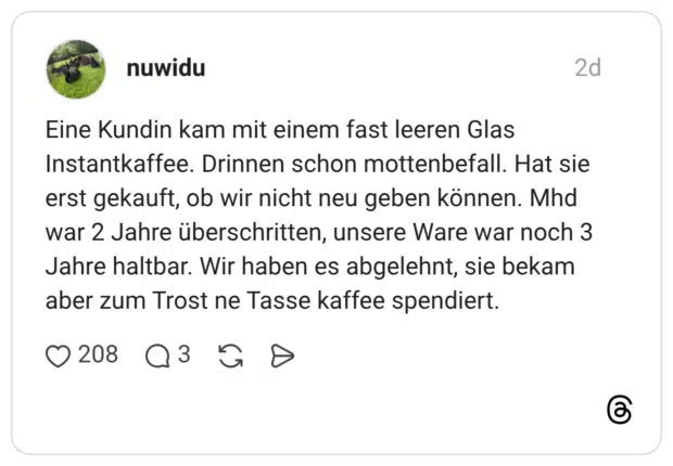 Eine Kundin kam mit einem fast leeren Glas Instantkaffee. Drinnen schon mottenbefall. Hat sie erst gekauft, ob wir nicht neu geben können. Mhd war 2 Jahre überschritten, unsere Ware war noch 3 Jahre haltbar. Wir haben es abgelehnt, sie bekam aber zum Trost ne Tasse kaffee spendiert.