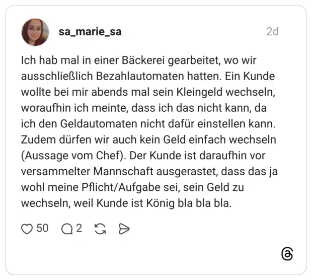 Ich hab mal in einer Bäckerei gearbeitet, wo wir ausschließlich Bezahlautomaten hatten. Ein Kunde wollte bei mir abends mal sein Kleingeld wechseln, woraufhin ich meinte, dass ich das nicht kann, da ich den Geldautomaten nicht dafür einstellen kann. Zudem dürfen wir auch kein Geld einfach wechseln (Aussage vom Chef). Der Kunde ist daraufhin vor versammelter Mannschaft ausgerastet, dass das ja wohl meine Pflicht/Aufgabe sei, sein Geld zu wechseln, weil Kunde ist König bla bla bla.