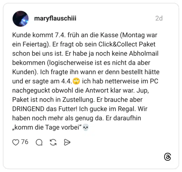 Kunde kommt 7.4. früh an die Kasse (Montag war ein Feiertag). Er fragt ob sein Click&Collect Paket schon bei uns ist. Er habe ja noch keine Abholmail bekommen (logischerweise ist es nicht da aber Kunden). Ich fragte ihn wann er denn bestellt hätte und er sagte am 4.4. ich hab netterweise im PC nachgeguckt obwohl die Antwort klar war. Jup, Paket ist noch in Zustellung. Er brauche aber DRINGEND das Futter! Ich gucke im Regal. Wir haben noch mehr als genug da. Er daraufhin „komm die Tage vorbei"...