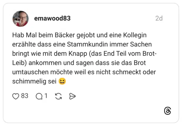 Hab Mal beim Bäcker gejobt und eine Kollegin erzählte dass eine Stammkundin immer Sachen bringt wie mit dem Knapp (das End Teil vom Brot-Leib) ankommen und sagen dass sie das Brot umtauschen möchte weil es nicht schmeckt oder schimmelig sei