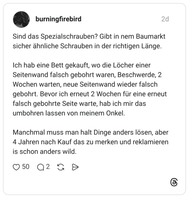Sind das Spezialschrauben? Gibt in nem Baumarkt sicher ähnliche Schrauben in der richtigen Länge. Ich hab eine Bett gekauft, wo die Löcher einer Seitenwand falsch gebohrt waren, Beschwerde, 2 Wochen warten, neue Seitenwand wieder falsch gebohrt. Bevor ich erneut 2 Wochen für eine erneut falsch gebohrte Seite warte, hab ich mir das umbohren lassen von meinem Onkel. Manchmal muss man halt Dinge anders lösen, aber 4 Jahren nach Kauf das zu merken und reklamieren is schon anders wild.