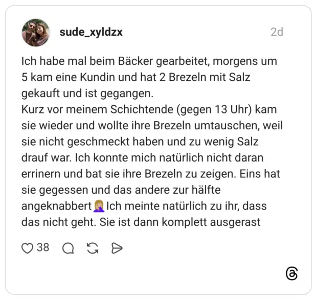 Ich habe mal beim Bäcker gearbeitet, morgens um 5 kam eine Kundin und hat 2 Brezeln mit Salz gekauft und ist gegangen. Kurz vor meinem Schichtende (gegen 13 Uhr) kam sie wieder und wollte ihre Brezeln umtauschen, weil sie nicht geschmeckt haben und zu wenig Salz drauf war. Ich konnte mich natürlich nicht daran errinern und bat sie ihre Brezeln zu zeigen. Eins hat sie gegessen und das andere zur hälfte angeknabbert Ich meinte natürlich zu ihr, dass das nicht geht. Sie ist dann komplett ausgerast