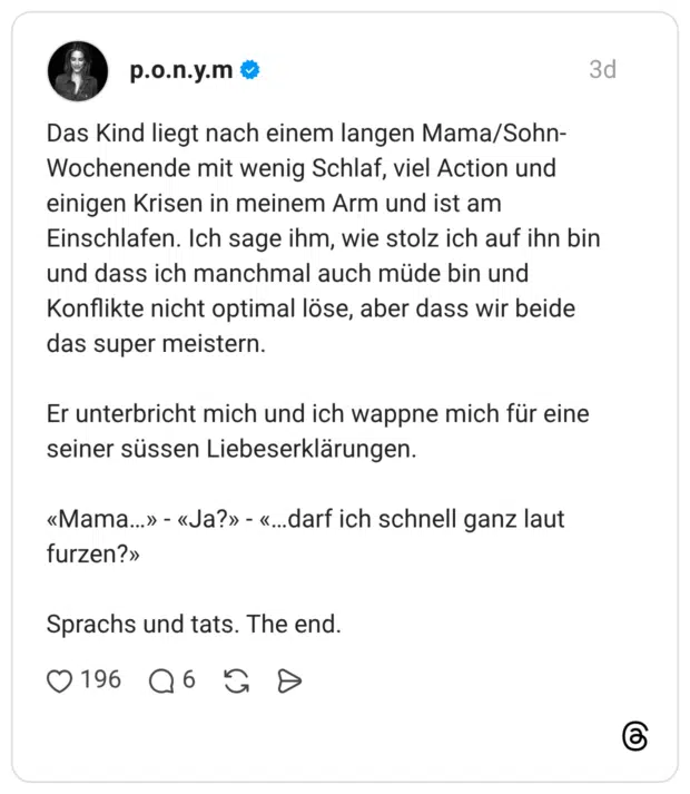 Das Kind liegt nach einem langen Mama/Sohn- Wochenende mit wenig Schlaf, viel Action und einigen Krisen in meinem Arm und ist am Einschlafen. Ich sage ihm, wie stolz ich auf ihn bin und dass ich manchmal auch müde bin und Konflikte nicht optimal löse, aber dass wir beide das super meistern. Er unterbricht mich und ich wappne mich für eine seiner süssen Liebeserklärungen. «Mama..» - «Ja?» - «...darf ich schnell ganz laut furzen?» Sprachs und tats. The end.