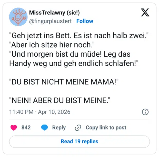 "Geh jetzt ins Bett. Es ist nach halb zwei." "Aber ich sitze hier noch." "Und morgen bist du müde! Leg das Handy weg und geh endlich schlafen!" "DU BIST NICHT MEINE MAMA!" "NEIN! ABER DU BIST MEINE."