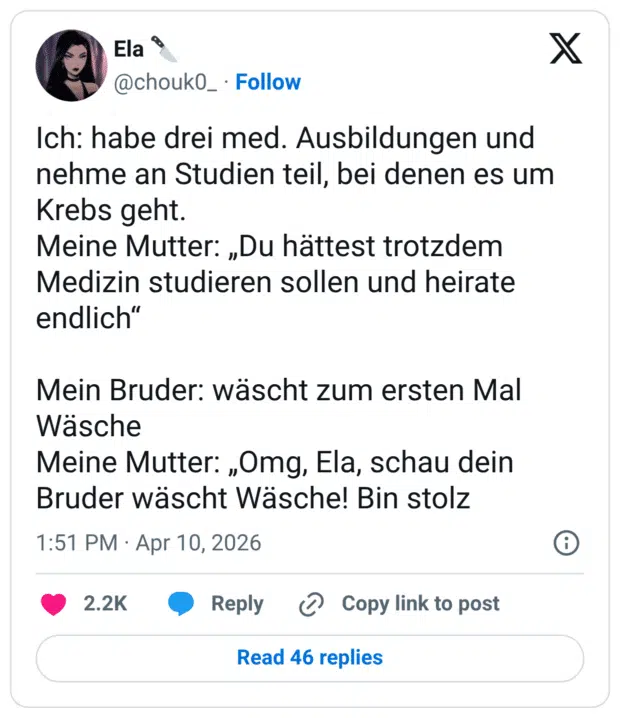 Ich: habe drei med. Ausbildungen und nehme an Studien teil, bei denen es um Krebs geht. Meine Mutter: „Du hättest trotzdem Medizin studieren sollen und heirate endlich" Mein Bruder: wäscht zum ersten Mal Wäsche Meine Mutter: „Omg, Ela, schau dein Bruder wäscht Wäsche! Bin stolz