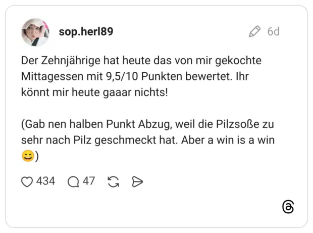 Der Zehnjährige hat heute das von mir gekochte Mittagessen mit 9,5/10 Punkten bewertet. Ihr könnt mir heute gaaar nichts! (Gab nen halben Punkt Abzug, weil die Pilzsoße zu sehr nach Pilz geschmeckt hat. Aber a win is a win )