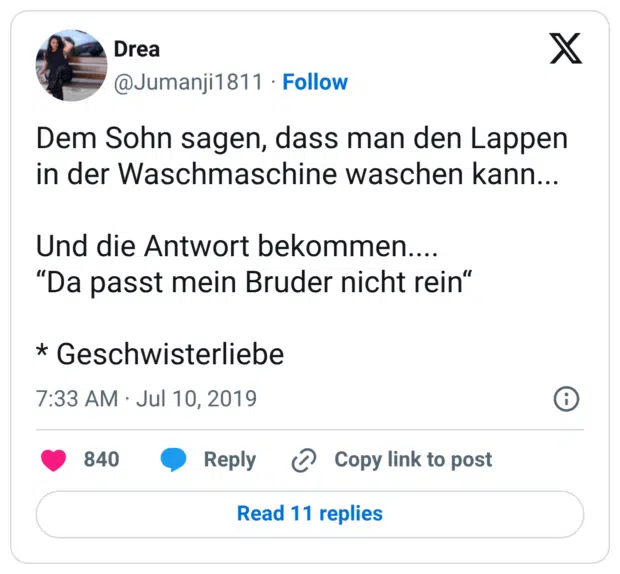 Dem Sohn sagen, dass man den Lappen in der Waschmaschine waschen kann... Und die Antwort bekommen.... “Da passt mein Bruder nicht rein“ * Geschwisterliebe