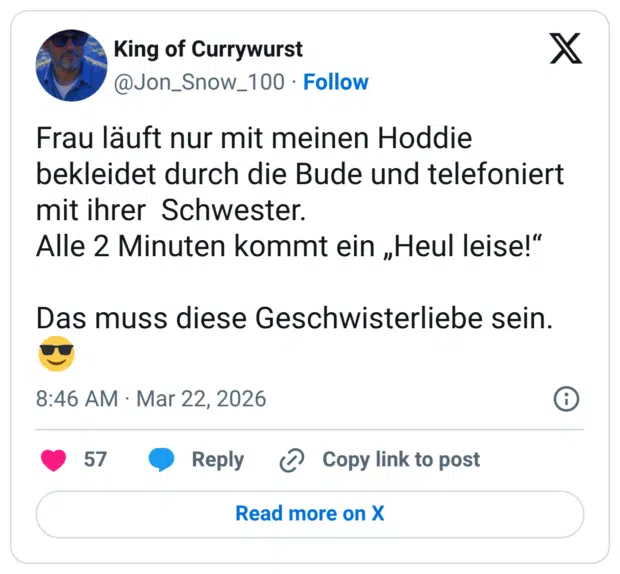 Frau läuft nur mit meinen Hoddie bekleidet durch die Bude und telefoniert mit ihrer Schwester. Alle 2 Minuten kommt ein „Heul leise!“ Das muss diese Geschwisterliebe sein.😎