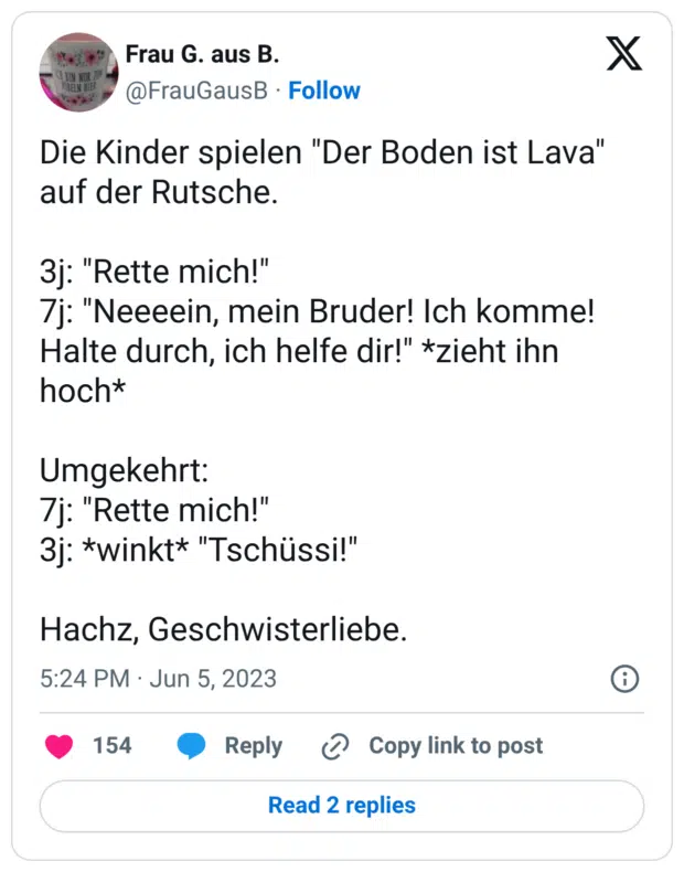Die Kinder spielen "Der Boden ist Lava" auf der Rutsche. 3j: "Rette mich!" 7j: "Neeeein, mein Bruder! Ich komme! Halte durch, ich helfe dir!" *zieht ihn hoch* Umgekehrt: 7j: "Rette mich!" 3j: *winkt* "Tschüssi!" Hachz, Geschwisterliebe.