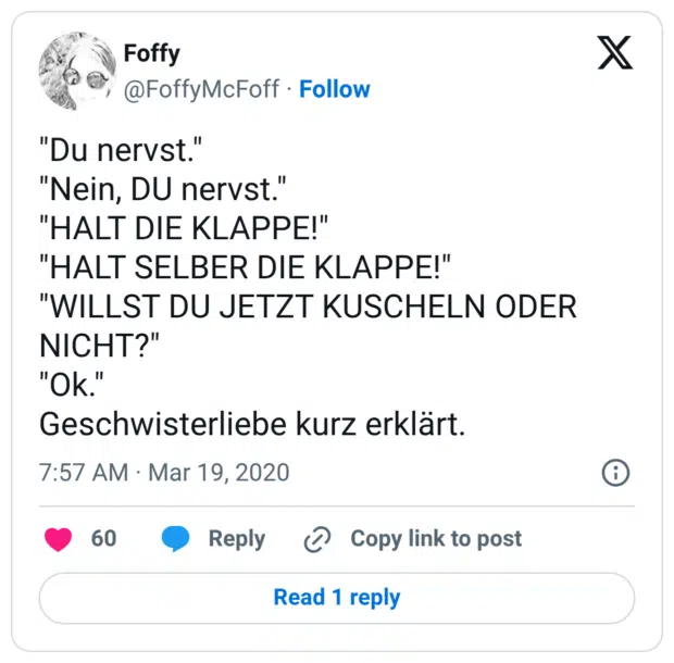 "Du nervst." "Nein, DU nervst." "HALT DIE KLAPPE!" "HALT SELBER DIE KLAPPE!" "WILLST DU JETZT KUSCHELN ODER NICHT?" "Ok." Geschwisterliebe kurz erklärt.