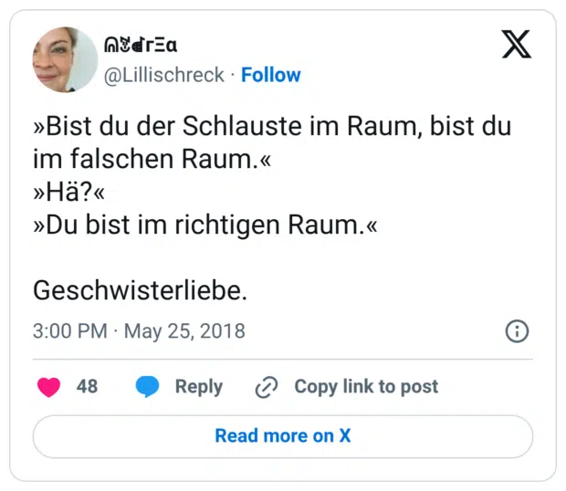 »Bist du der Schlauste im Raum, bist du im falschen Raum.« »Hä?« »Du bist im richtigen Raum.« Geschwisterliebe.