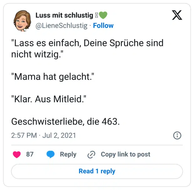 "Lass es einfach, Deine Sprüche sind nicht witzig." "Mama hat gelacht." "Klar. Aus Mitleid." Geschwisterliebe, die 463.