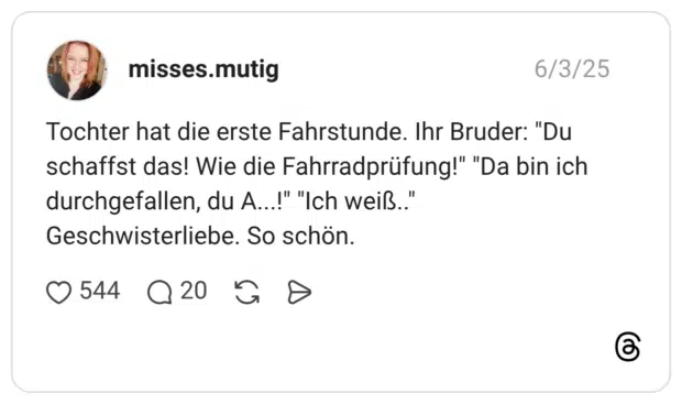Tochter hat die erste Fahrstunde. Ihr Bruder: "Du schaffst das! Wie die Fahrradprüfung!" "Da bin ich durchgefallen, du A...!" "Ich weiß.." Geschwisterliebe. So schön.