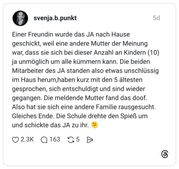 Einer Freundin wurde das JA nach Hause geschickt, weil eine andere Mutter der Meinung war, dass sie sich bei dieser Anzahl an Kindern (10) ja unmöglich um alle kümmern kann. Die beiden Mitarbeiter des JA standen also etwas unschlüssig im Haus herum,haben kurz mit den 5 ältesten gesprochen, sich entschuldigt und sind wieder gegangen. Die meldende Mutter fand das doof. Also hat sie sich eine andere Familie rausgesucht. Gleiches Ende. Die Schule drehte den Spieß um und schickte das JA zu ihr.