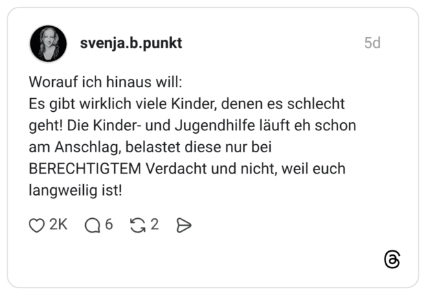 Worauf ich hinaus will: Es gibt wirklich viele Kinder, denen es schlecht geht! Die Kinder- und Jugendhilfe läuft eh schon am Anschlag, belastet diese nur bei BERECHTIGTEM Verdacht und nicht, weil euch langweilig ist!