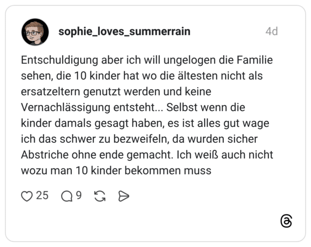 Entschuldigung aber ich will ungelogen die Familie sehen, die 10 kinder hat wo die ältesten nicht als ersatzeltern genutzt werden und keine Vernachlässigung entsteht... Selbst wenn die kinder damals gesagt haben, es ist alles gut wage ich das schwer zu bezweifeln, da wurden sicher Abstriche ohne ende gemacht. Ich weiß auch nicht wozu man 10 kinder bekommen muss