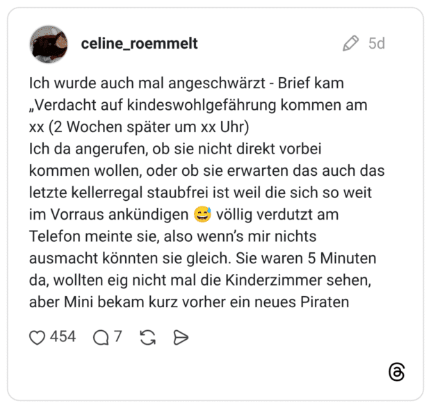 Ich wurde auch mal angeschwärzt - Brief kam „Verdacht auf kindeswohlgefährung kommen am xx (2 Wochen später um xx Uhr) Ich da angerufen, ob sie nicht direkt vorbei kommen wollen, oder ob sie erwarten das auch das letzte kellerregal staubfrei ist weil die sich so weit im Vorraus ankündigen völlig verdutzt am Telefon meinte sie, also wenn's mir nichts ausmacht könnten sie gleich. Sie waren 5 Minuten da, wollten eig nicht mal die Kinderzimmer sehen, aber Mini bekam kurz vorher ein neues Piraten