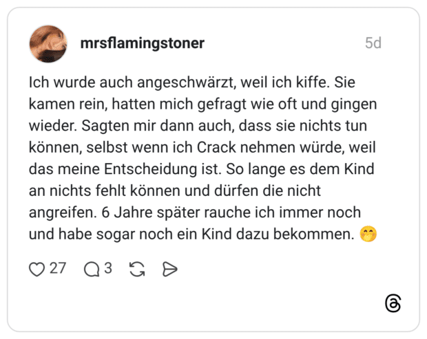 Ich wurde auch angeschwärzt, weil ich kiffe. Sie kamen rein, hatten mich gefragt wie oft und gingen wieder. Sagten mir dann auch, dass sie nichts tun können, selbst wenn ich Crack nehmen würde, weil das meine Entscheidung ist. So lange es dem Kind an nichts fehlt können und dürfen die nicht angreifen. 6 Jahre später rauche ich immer noch und habe sogar noch ein Kind dazu bekommen.
