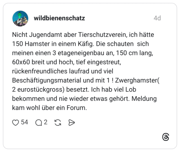 Nicht Jugendamt aber Tierschutzverein, ich hätte 150 Hamster in einem Käfig. Die schauten sich meinen einen 3 etageneigenbau an, 150 cm lang, 60x60 breit und hoch, tief eingestreut, rückenfreundliches laufrad und viel Beschäftigungsmaterial und mit 1 ! Zwerghamster( 2 eurostückgross) besetzt. Ich hab viel Lob bekommen und nie wieder etwas gehört. Meldung kam wohl über ein Forum.