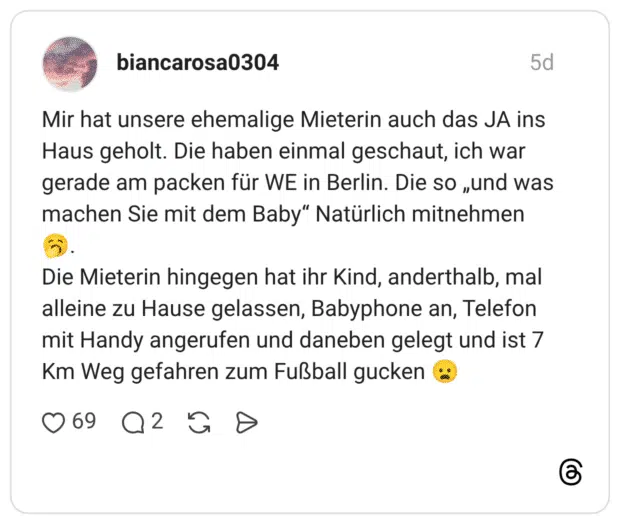 Mir hat unsere ehemalige Mieterin auch das JA ins Haus geholt. Die haben einmal geschaut, ich war gerade am packen für WE in Berlin. Die so „und was machen Sie mit dem Baby" Natürlich mitnehmen Die Mieterin hingegen hat ihr Kind, anderthalb, mal alleine zu Hause gelassen, Babyphone an, Telefon mit Handy angerufen und daneben gelegt und ist 7 Km Weg gefahren zum Fußball gucken