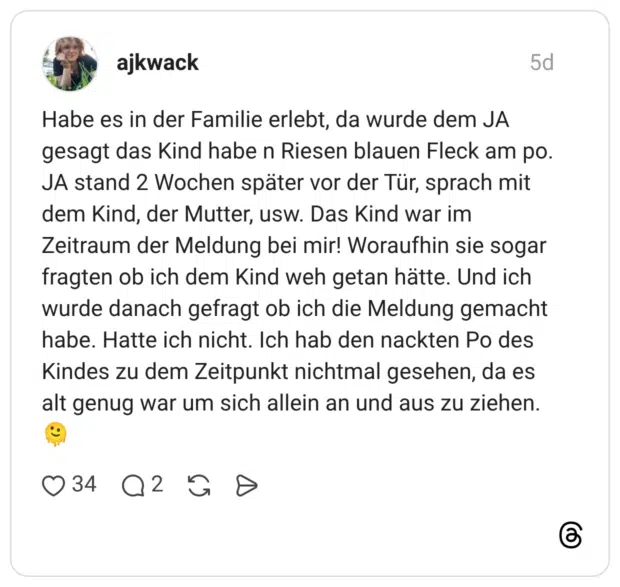 Habe es in der Familie erlebt, da wurde dem JA gesagt das Kind habe n Riesen blauen Fleck am po. JA stand 2 Wochen später vor der Tür, sprach mit dem Kind, der Mutter, usw. Das Kind war im Zeitraum der Meldung bei mir! Woraufhin sie sogar fragten ob ich dem Kind weh getan hätte. Und ich wurde danach gefragt ob ich die Meldung gemacht habe. Hatte ich nicht. Ich hab den nackten Po des Kindes zu dem Zeitpunkt nichtmal gesehen, da es alt genug war um sich allein an und aus zu ziehen.