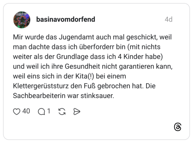 Mir wurde das Jugendamt auch mal geschickt, weil man dachte dass ich überforderr bin (mit nichts weiter als der Grundlage dass ich 4 Kinder habe) und weil ich ihre Gesundheit nicht garantieren kann, weil eins sich in der Kita(!) bei einem Klettergerüststurz den Fuß gebrochen hat. Die Sachbearbeiterin war stinksauer.