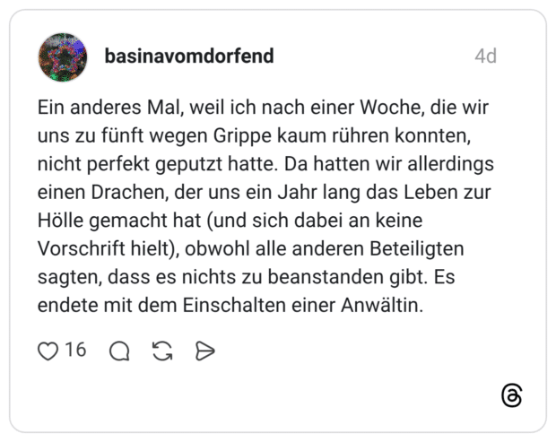 Ein anderes Mal, weil ich nach einer Woche, die wir uns zu fünft wegen Grippe kaum rühren konnten, nicht perfekt geputzt hatte. Da hatten wir allerdings einen Drachen, der uns ein Jahr lang das Leben zur Hölle gemacht hat (und sich dabei an keine Vorschrift hielt), obwohl alle anderen Beteiligten sagten, dass es nichts zu beanstanden gibt. Es endete mit dem Einschalten einer Anwältin.