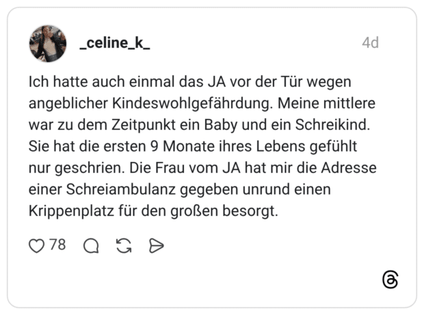 Ich hatte auch einmal das JA vor der Tür wegen angeblicher Kindeswohlgefährdung. Meine mittlere war zu dem Zeitpunkt ein Baby und ein Schreikind. Sie hat die ersten 9 Monate ihres Lebens gefühlt nur geschrien. Die Frau vom JA hat mir die Adresse einer Schreiambulanz gegeben unrund einen Krippenplatz für den großen besorgt.