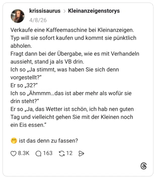 Verkaufe eine Kaffeemaschine bei Kleinanzeigen. Typ will sie sofort kaufen und kommt sie pünktlich abholen. Fragt dann bei der Übergabe, wie es mit Verhandeln aussieht, stand ja als VB drin. Ich so „Ja stimmt, was haben Sie sich denn vorgestellt?“ Er so „32?“ Ich so „Ähmmm...das ist aber mehr als wofür sie drin steht?" Er so „Ja, das Wetter ist schön, ich hab nen guten Tag und vielleicht gehen Sie mit der Kleinen noch ein Eis essen." ist das denn zu fassen?