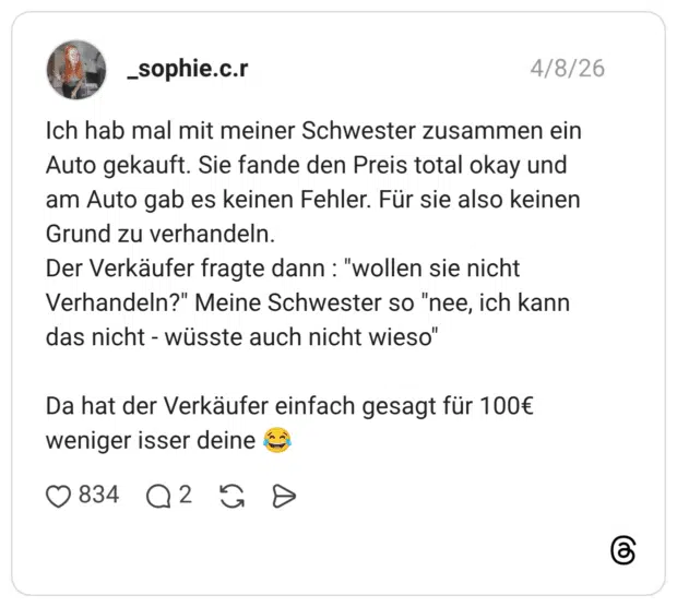 Ich hab mal mit meiner Schwester zusammen ein Auto gekauft. Sie fande den Preis total okay und am Auto gab es keinen Fehler. Für sie also keinen Grund zu verhandeln. Der Verkäufer fragte dann : "wollen sie nicht Verhandeln?" Meine Schwester so "nee, ich kann das nicht - wüsste auch nicht wieso" Da hat der Verkäufer einfach gesagt für 100€ weniger isser deine