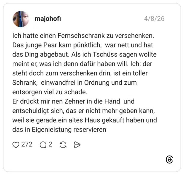 Ich hatte einen Fernsehschrank zu verschenken. Das junge Paar kam pünktlich, war nett und hat das Ding abgebaut. Als ich Tschüss sagen wollte meint er, was ich denn dafür haben will. Ich: der steht doch zum verschenken drin, ist ein toller Schrank, einwandfrei in Ordnung und zum entsorgen viel zu schade. Er drückt mir nen Zehner in die Hand und entschuldigt sich, das er nicht mehr geben kann, weil sie gerade ein altes Haus gekauft haben und das in Eigenleistung reservieren