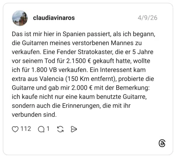 Das ist mir hier in Spanien passiert, als ich begann, die Guitarren meines verstorbenen Mannes zu verkaufen. Eine Fender Stratokaster, die er 5 Jahre vor seinem Tod für 2.1500 € gekauft hatte, wollte ich für 1.800 VB verkaufen. Ein Interessent kam extra aus Valencia (150 Km entfernt), probierte die Guitarre und gab mir 2.000 € mit der Bemerkung: ich kaufe nicht nur eine kaum benutzte Guitarre, sondern auch die Erinnerungen, die mit ihr verbunden sind.