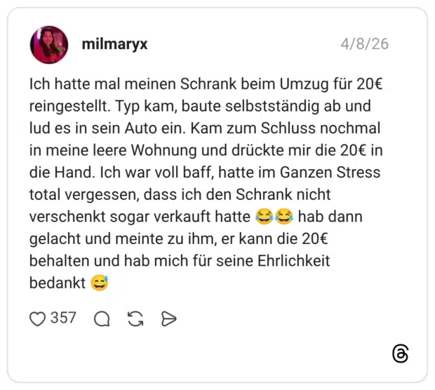 Ich hatte mal meinen Schrank beim Umzug für 20€ reingestellt. Typ kam, baute selbstständig ab und lud es in sein Auto ein. Kam zum Schluss nochmal in meine leere Wohnung und drückte mir die 20€ in die Hand. Ich war voll baff, hatte im Ganzen Stress total vergessen, dass ich den Schrank nicht verschenkt sogar verkauft hatte hab dann gelacht und meinte zu ihm, er kann die 20€ behalten und hab mich für seine Ehrlichkeit bedankt