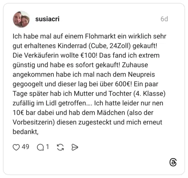 Ich habe mal auf einem Flohmarkt ein wirklich sehr gut erhaltenes Kinderrad (Cube, 24Zoll) gekauft! Die Verkäuferin wollte €100! Das fand ich extrem günstig und habe es sofort gekauft! Zuhause angekommen habe ich mal nach dem Neupreis gegoogelt und dieser lag bei über 600€! Ein paar Tage später hab ich Mutter und Tochter (4. Klasse) zufällig im Lidl getroffen.... Ich hatte leider nur nen 10€ bar dabei und hab dem Mädchen (also der Vorbesitzerin) diesen zugesteckt und mich erneut bedankt,