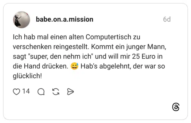 Ich hab mal einen alten Computertisch zu verschenken reingestellt. Kommt ein junger Mann, sagt "super, den nehm ich" und will mir 25 Euro in die Hand drücken. Hab's abgelehnt, der war so glücklich!
