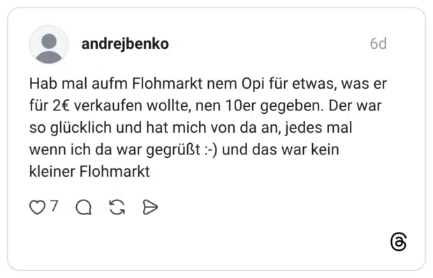 Hab mal aufm Flohmarkt nem Opi für etwas, was er für 2€ verkaufen wollte, nen 10er gegeben. Der war so glücklich und hat mich von da an, jedes mal wenn ich da war gegrüßt :-) und das war kein kleiner Flohmarkt