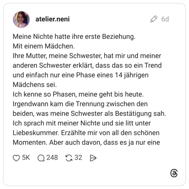 Meine Nichte hatte ihre erste Beziehung. Mit einem Mädchen. Ihre Mutter, meine Schwester, hat mir und meiner anderen Schwester erklärt, dass das so ein Trend und einfach nur eine Phase eines 14 jährigen Mädchens sei. Ich kenne so Phasen, meine geht bis heute. Irgendwann kam die Trennung zwischen den beiden, was meine Schwester als Bestätigung sah. Ich sprach mit meiner Nichte und sie litt unter Liebeskummer. Erzählte mir von all den schönen Momenten. Aber auch davon, dass es ja nur eine