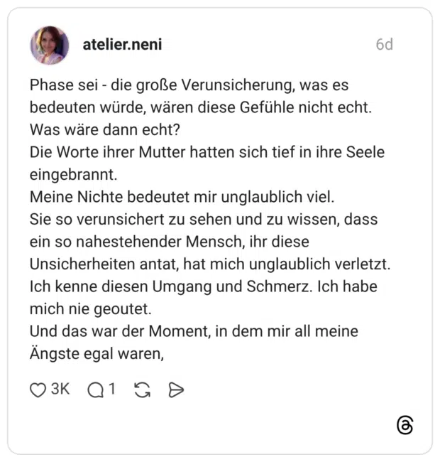 Phase sei - die große Verunsicherung, was es bedeuten würde, wären diese Gefühle nicht echt. Was wäre dann echt? Die Worte ihrer Mutter hatten sich tief in ihre Seele eingebrannt. Meine Nichte bedeutet mir unglaublich viel. Sie so verunsichert zu sehen und zu wissen, dass ein so nahestehender Mensch, ihr diese Unsicherheiten antat, hat mich unglaublich verletzt. Ich kenne diesen Umgang und Schmerz. Ich habe mich nie geoutet. Und das war der Moment, in dem mir all meine Ängste egal waren,