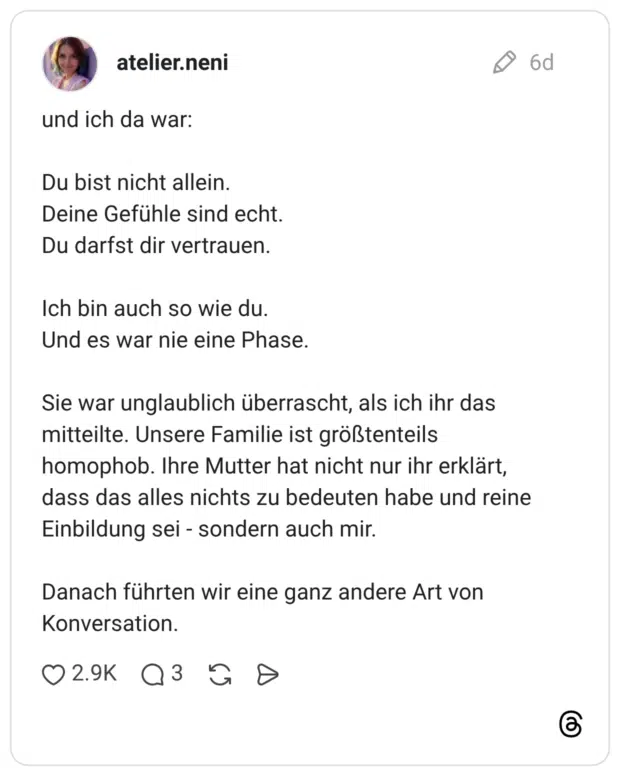und ich da war: Du bist nicht allein. Deine Gefühle sind echt. Du darfst dir vertrauen. Ich bin auch so wie du. Und es war nie eine Phase. Sie war unglaublich überrascht, als ich ihr das mitteilte. Unsere Familie ist größtenteils homophob. Ihre Mutter hat nicht nur ihr erklärt, dass das alles nichts zu bedeuten habe und reine Einbildung sei - sondern auch mir. Danach führten wir eine ganz andere Art von Konversation.